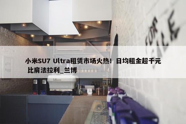 小米SU7 Ultra租赁市场火热！日均租金超千元 比肩法拉利_兰博