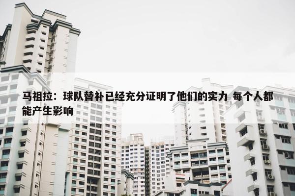 马祖拉：球队替补已经充分证明了他们的实力 每个人都能产生影响