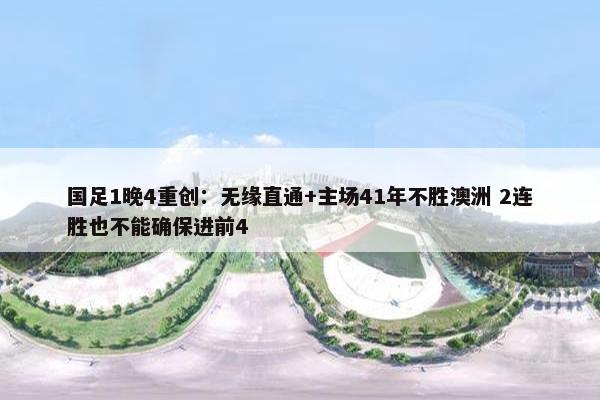 国足1晚4重创：无缘直通+主场41年不胜澳洲 2连胜也不能确保进前4