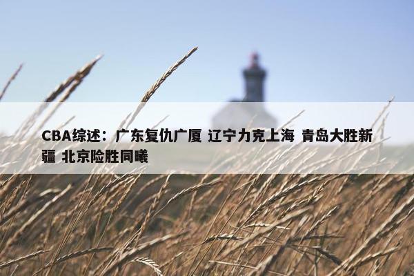 CBA综述：广东复仇广厦 辽宁力克上海 青岛大胜新疆 北京险胜同曦