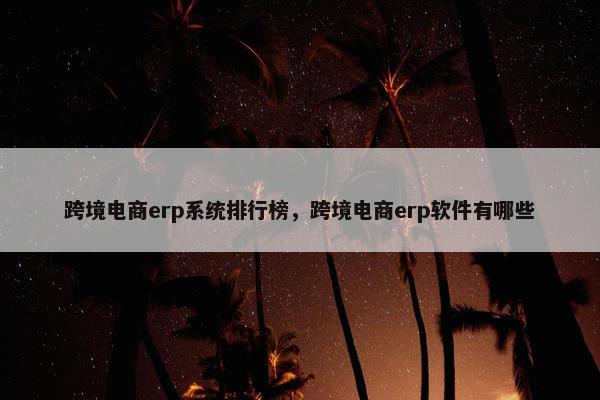 跨境电商erp系统排行榜，跨境电商erp软件有哪些