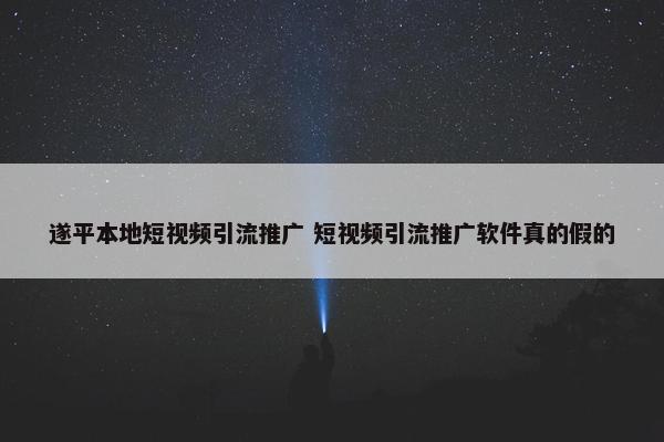 遂平本地短视屏引流推广 短视屏引流推广软件真的假的