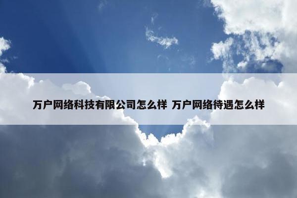 万户网络科技有限公司怎么样 万户网络待遇怎么样