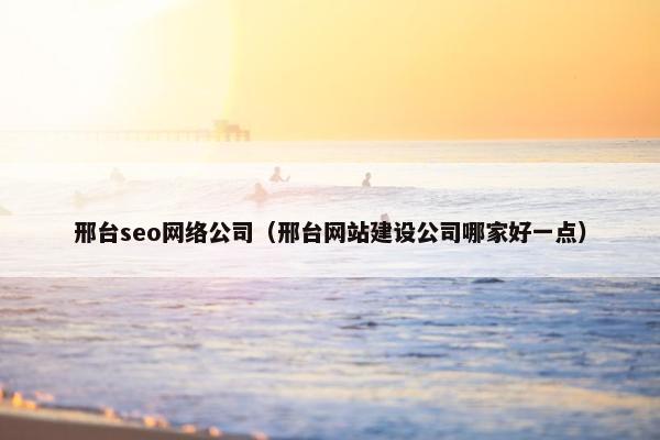 邢台seo网络公司（邢台网站建设公司哪家好一点）