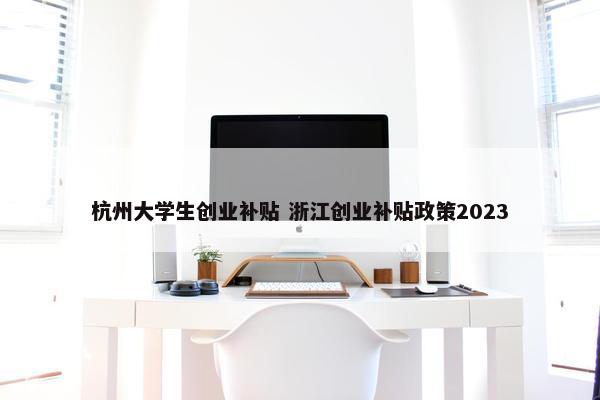 杭州大学生创业补贴 浙江创业补贴政策2023