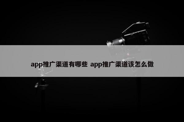 app推广渠道有哪些 app推广渠道该怎么做