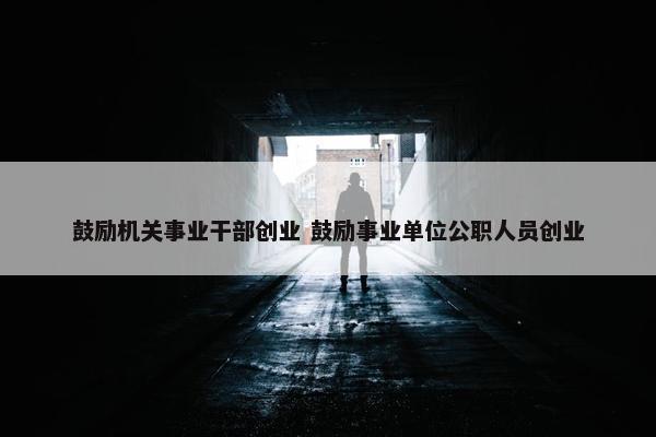 鼓励机关事业干部创业 鼓励事业单位公职人员创业