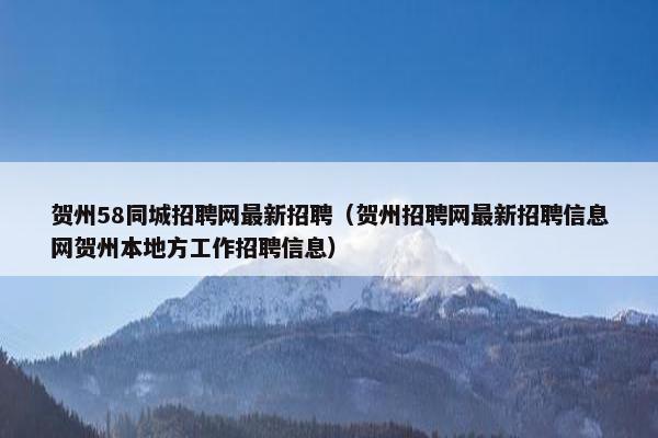 贺州58同城招聘网最新招聘（贺州招聘网最新招聘信息网贺州本地方工作招聘信息）