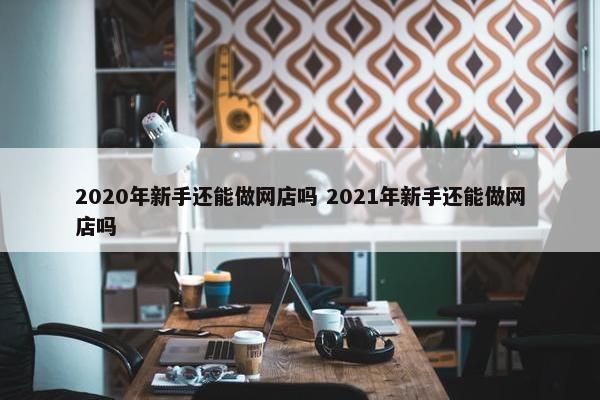 2020年新手还能做网店吗 2021年新手还能做网店吗