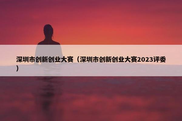 深圳市创新创业大赛（深圳市创新创业大赛2023评*）