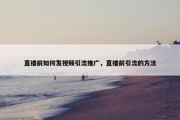 直播前如何发视屏引流推广，直播前引流的方法