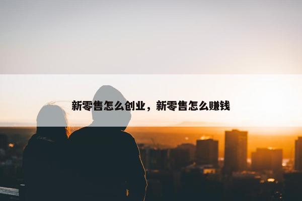 新零售怎么创业，新零售怎么赚钱