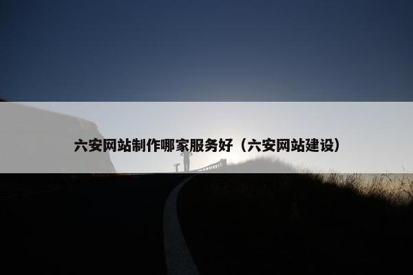 六安网站制作哪家服务好（六安网站建设）