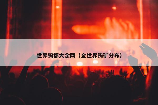 世界钨都大余网（全世界钨矿分布）