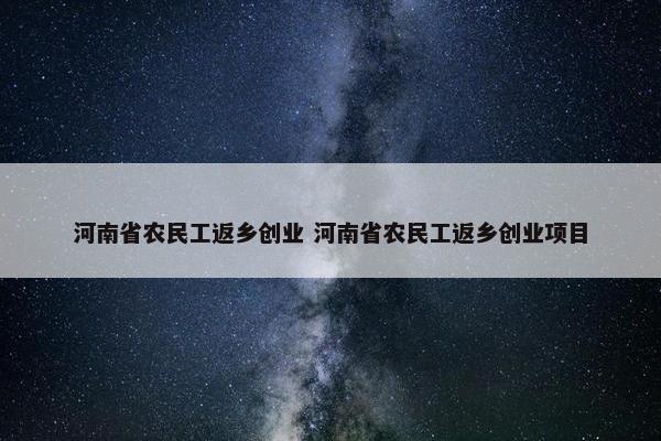 河南省农民工返乡创业 河南省农民工返乡创业项目