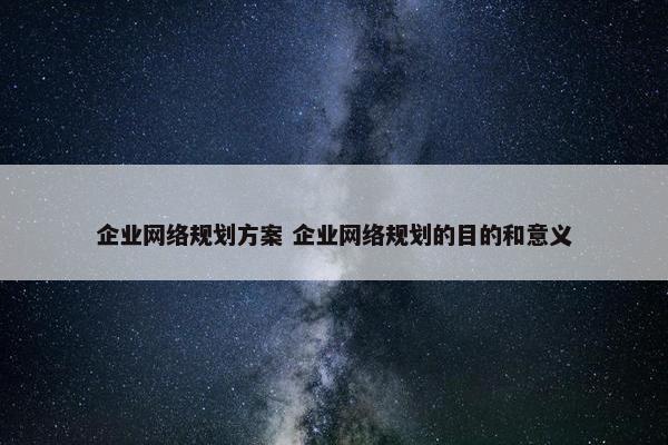 企业网络规划方案 企业网络规划的目的和意义