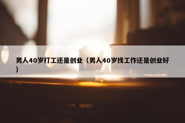 男人40岁打工还是创业（男人40岁找工作还是创业好）