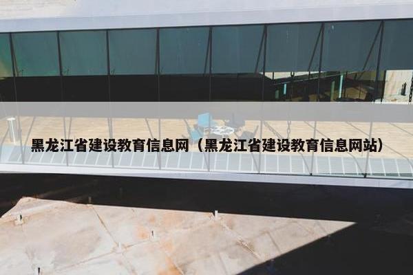 黑龙江省建设教育信息网（黑龙江省建设教育信息网站）