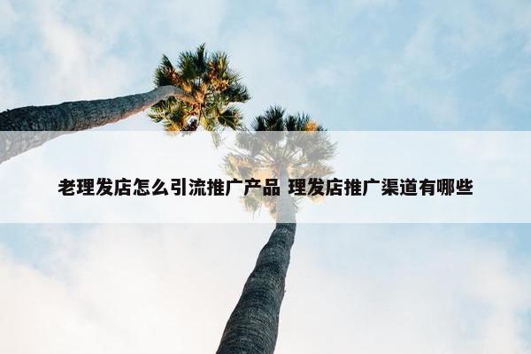 老理发店怎么引流推广产品 理发店推广渠道有哪些