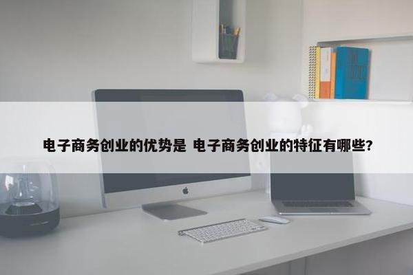 电子商务创业的优势是 电子商务创业的特征有哪些?