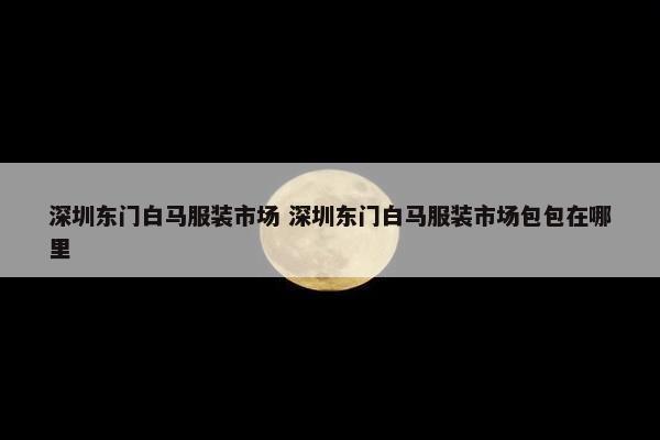 深圳东门白马服装市场 深圳东门白马服装市场包包在哪里