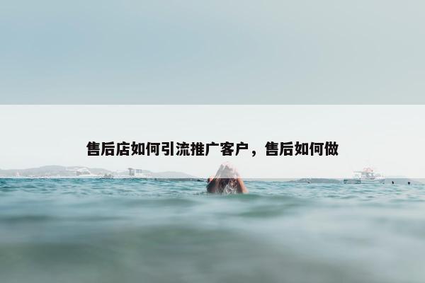 售后店如何引流推广客户，售后如何做