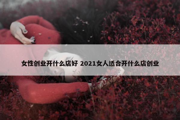 女性创业开什么店好 2021女人适合开什么店创业