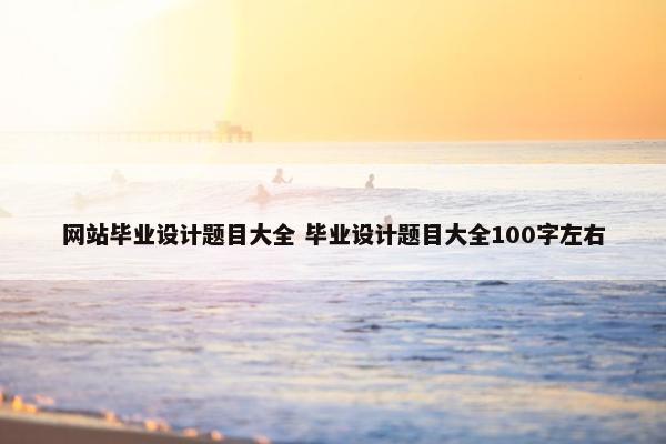 网站毕业设计题目大全 毕业设计题目大全100字左右