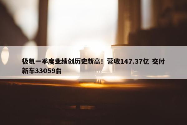 极氪一季度业绩创历史新高！营收147.37亿 交付新车33059台