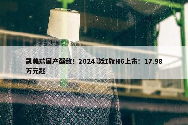 凯美瑞国产强敌！2024款红旗H6上市：17.98万元起