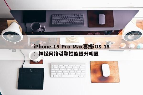 iPhone 15 Pro Max喜提iOS 18：神经网络引擎性能提升明显