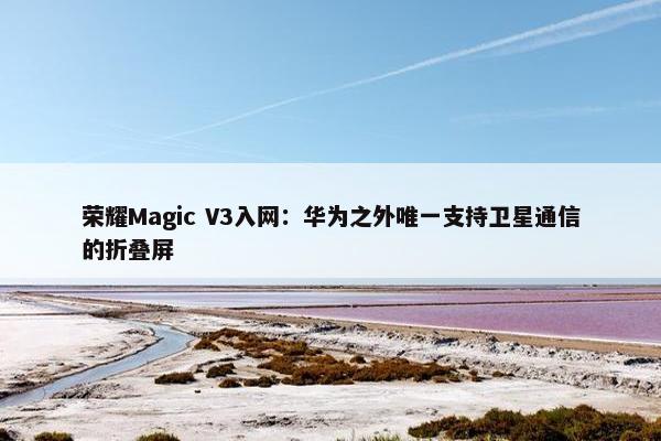 荣耀Magic V3入网：华为之外唯一支持卫星通信的折叠屏