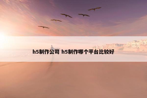 h5制作公司 h5制作哪个平台比较好