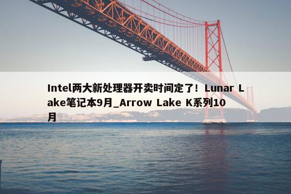 Intel两大新处理器开卖时间定了！Lunar Lake笔记本9月_Arrow Lake K系列10月