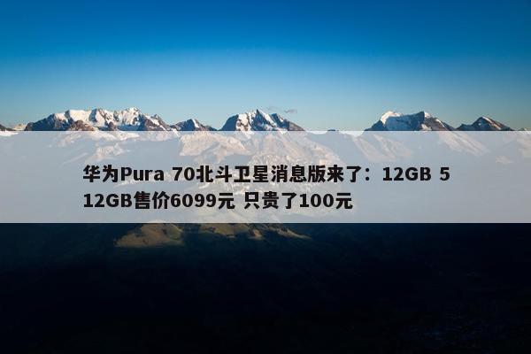 华为Pura 70北斗卫星消息版来了：12GB 512GB售价6099元 只贵了100元