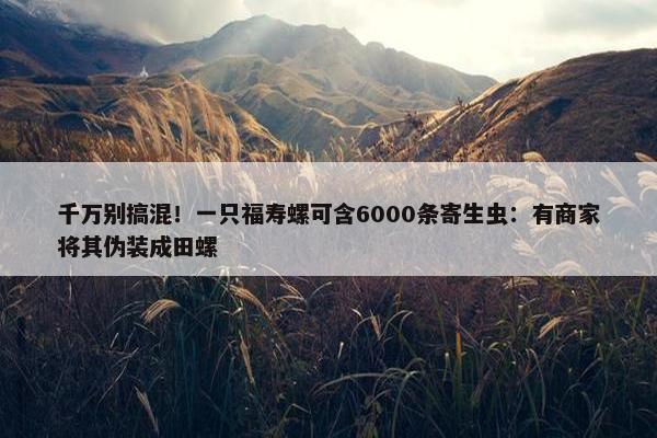 千万别搞混！一只福寿螺可含6000条寄生虫：有商家将其伪装成田螺