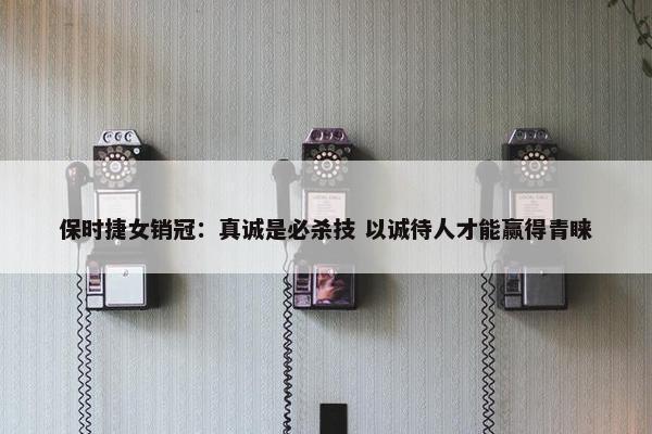 保时捷女销冠：真诚是必杀技 以诚待人才能赢得青睐