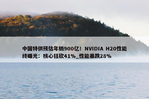 中国特供预估年销900亿！NVIDIA H20性能终曝光：核心狂砍41%_性能暴跌28%