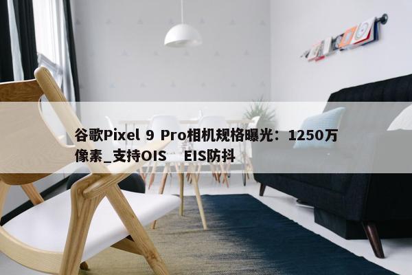 谷歌Pixel 9 Pro相机规格曝光：1250万像素_支持OIS   EIS防抖