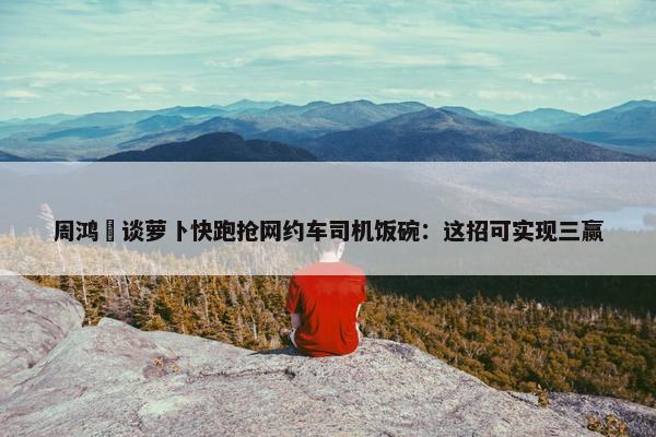 周鸿祎谈萝卜快跑抢网约车司机饭碗：这招可实现三赢