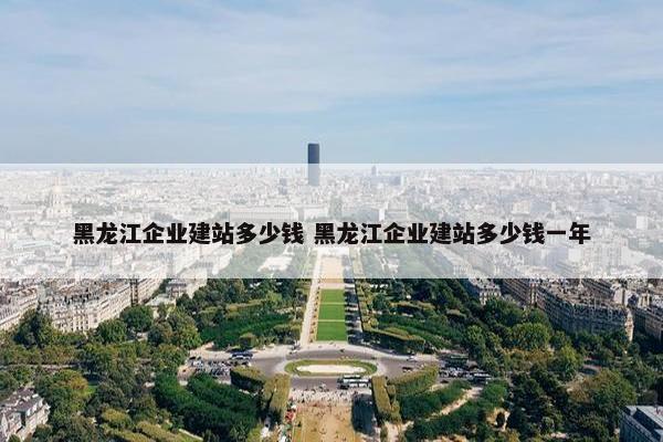 黑龙江企业建站多少钱 黑龙江企业建站多少钱一年