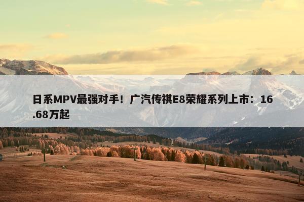 日系MPV最强对手！广汽传祺E8荣耀系列上市：16.68万起