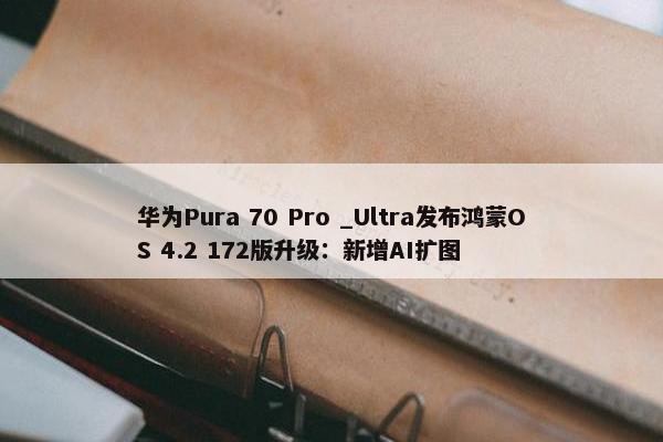 华为Pura 70 Pro _Ultra发布鸿蒙OS 4.2 172版升级：新增AI扩图