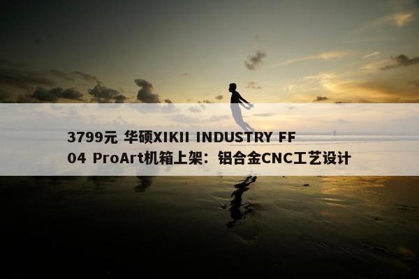 3799元 华硕XIKII INDUSTRY FF04 ProArt机箱上架：铝合金CNC工艺设计