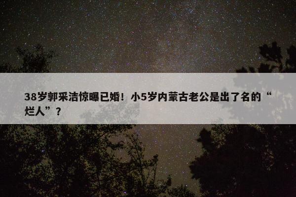 38岁郭采洁惊曝已婚！小5岁内蒙古老公是出了名的“烂人”？