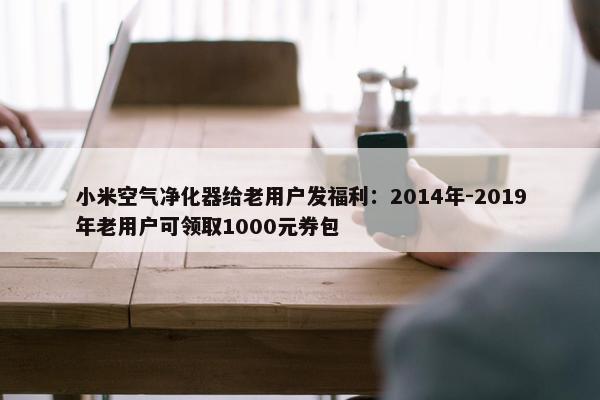 小米空气净化器给老用户发福利：2014年-2019年老用户可领取1000元券包