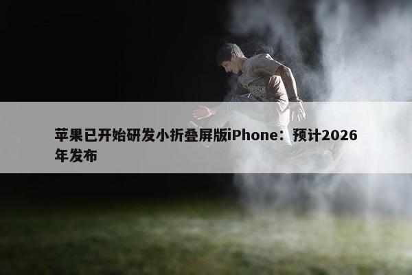 苹果已开始研发小折叠屏版iPhone：预计2026年发布