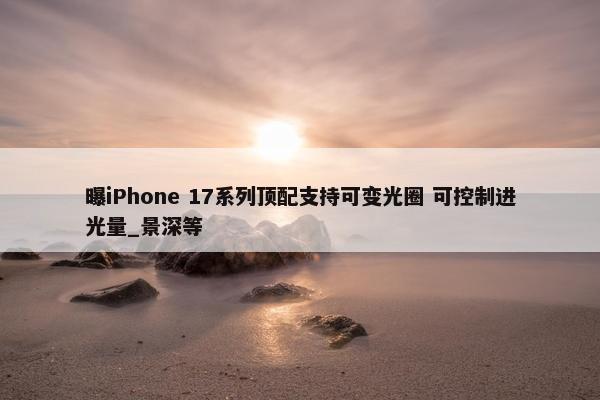 曝iPhone 17系列顶配支持可变光圈 可控制进光量_景深等