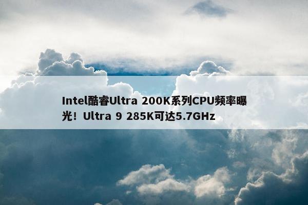 Intel酷睿Ultra 200K系列CPU频率曝光！Ultra 9 285K可达5.7GHz