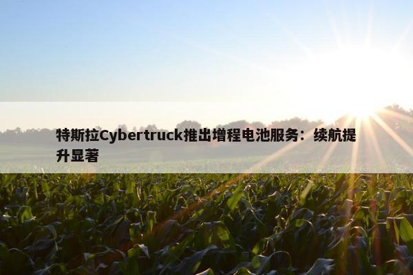 特斯拉Cybertruck推出增程电池服务：续航提升显著